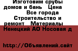  Изготовим срубы домов и бань › Цена ­ 1 000 - Все города Строительство и ремонт » Материалы   . Ненецкий АО,Носовая д.